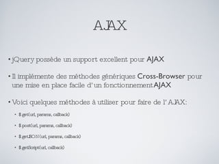 AJAX jQuery possède un support excellent pour  AJAX Il implémente des méthodes génériques  Cross-Browser  pour une mise en place facile d’un fonctionnement  AJAX Voici quelques méthodes à utiliser pour faire de l’AJAX: $.get(url, params, callback) $.post(url, params, callback) $.getJSON(url, params, callback) $.getScript(url, callback) 