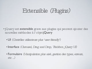 Extensible  (Plugins) jQuery est  extensible  grave aux plugins qui peuvent ajouter des nouvelles méthodes à l’objet  jQuery UI  (Contrôles utilisateurs plus ‘user friendly’) Interface  (Carousel, Drag and Drop, Thickbox, jQuery UI) Formulaire  (Manipulation plus aisé, gestion des types, erreurs, etc ...) 