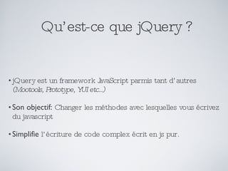 Qu’est-ce que jQuery ? jQuery est un framework JavaScript parmis tant d’autres  (Mootools, Prototype, YUI etc...) Son objectif:   Changer les méthodes avec lesquelles vous écrivez du javascript Simplifie  l’écriture de code complex écrit en js pur. 
