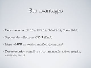 Ses avantages Cross browser   (IE 6.0+, FF 2.0+, Safari 2.0+, Opera 9.0+) Support des sélecteurs  CSS 3   (Draft) Léger  ~24KB  en version minified  (jquery.com) Documentation  complète et communautés actives  (plugins, exemples, etc ...) 
