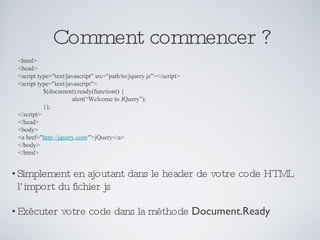 Comment commencer ? Simplement en ajoutant dans le header de votre code HTML l’import du fichier js Exécuter votre code dans la méthode  Document.Ready <html> <head>  <script type="text/javascript" src="path/to/jquery.js"></script>  <script type="text/javascript">  $(document).ready(function() {  alert(“Welcome to JQuery”); });  </script>  </head>  <body>  <a href=" http://jquery.com /">jQuery</a>  </body>  </html> 