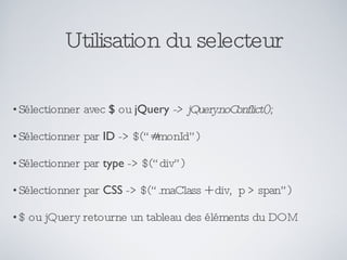 Utilisation du selecteur Sélectionner avec  $  ou  jQuery   -> jQuery.noConflict(); Sélectionner par  ID  -> $(“#monId”) Sélectionner par  type  -> $(“div”) Sélectionner par  CSS  -> $(“.maClass + div,  p > span”) $ ou jQuery retourne un tableau des éléments du DOM 