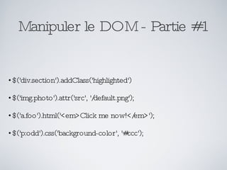 Manipuler le DOM - Partie #1 $('div.section').addClass('highlighted') $('img.photo').attr('src', '/default.png'); $('a.foo').html('<em>Click me now!</em>'); $('p:odd').css('background-color', '#ccc'); 