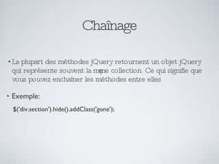 Chaînage La plupart des méthodes jQuery retournent un objet jQuery qui représente souvent la même collection. Ce qui signifie que vous pouvez enchaîner les méthodes entre elles Exemple: $('div.section').hide().addClass('gone'); 