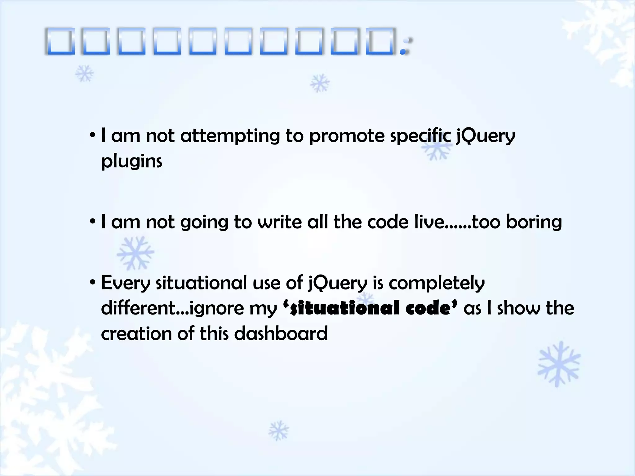 • I am not attempting to promote specific jQuery
  plugins

• I am not going to write all the code live……too boring

• Every situational use of jQuery is completely
  different…ignore my ‘situational code’ as I show the
  creation of this dashboard
 