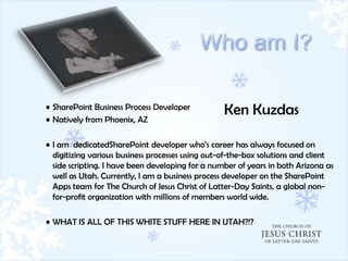 • SharePoint Business Process Developer
                                                  Ken Kuzdas
• Natively from Phoenix, AZ

• I am dedicatedSharePoint developer who’s career has always focused on
  digitizing various business processes using out-of-the-box solutions and client
  side scripting. I have been developing for a number of years in both Arizona as
  well as Utah. Currently, I am a business process developer on the SharePoint
  Apps team for The Church of Jesus Christ of Latter-Day Saints, a global non-
  for-profit organization with millions of members world wide.

• WHAT IS ALL OF THIS WHITE STUFF HERE IN UTAH?!?
 