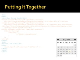 Putting It Together<html><head><title>Date Picker Check</title><script language="javascript" type="text/javascript" src="http://ajax.googleapis.com/ajax/libs/jquery/1.4.2/jquery.min.js"></script><script language="javascript" type="text/javascript" src="http://ajax.googleapis.com/ajax/libs/jqueryui/1.8.1/jquery-ui.min.js"></script><link href="http://ajax.googleapis.com/ajax/libs/jqueryui/1.8/themes/base/jquery-ui.css" rel="stylesheet" type="text/css"/><script language="javascript" type="text/javascript">	$(document).ready(		function() {			$('#date1').datepicker();		}	);</script></head><body><h1>Date time picker</h1><form>	<input type="text" name="date1" id="date1" /></form></body></html>