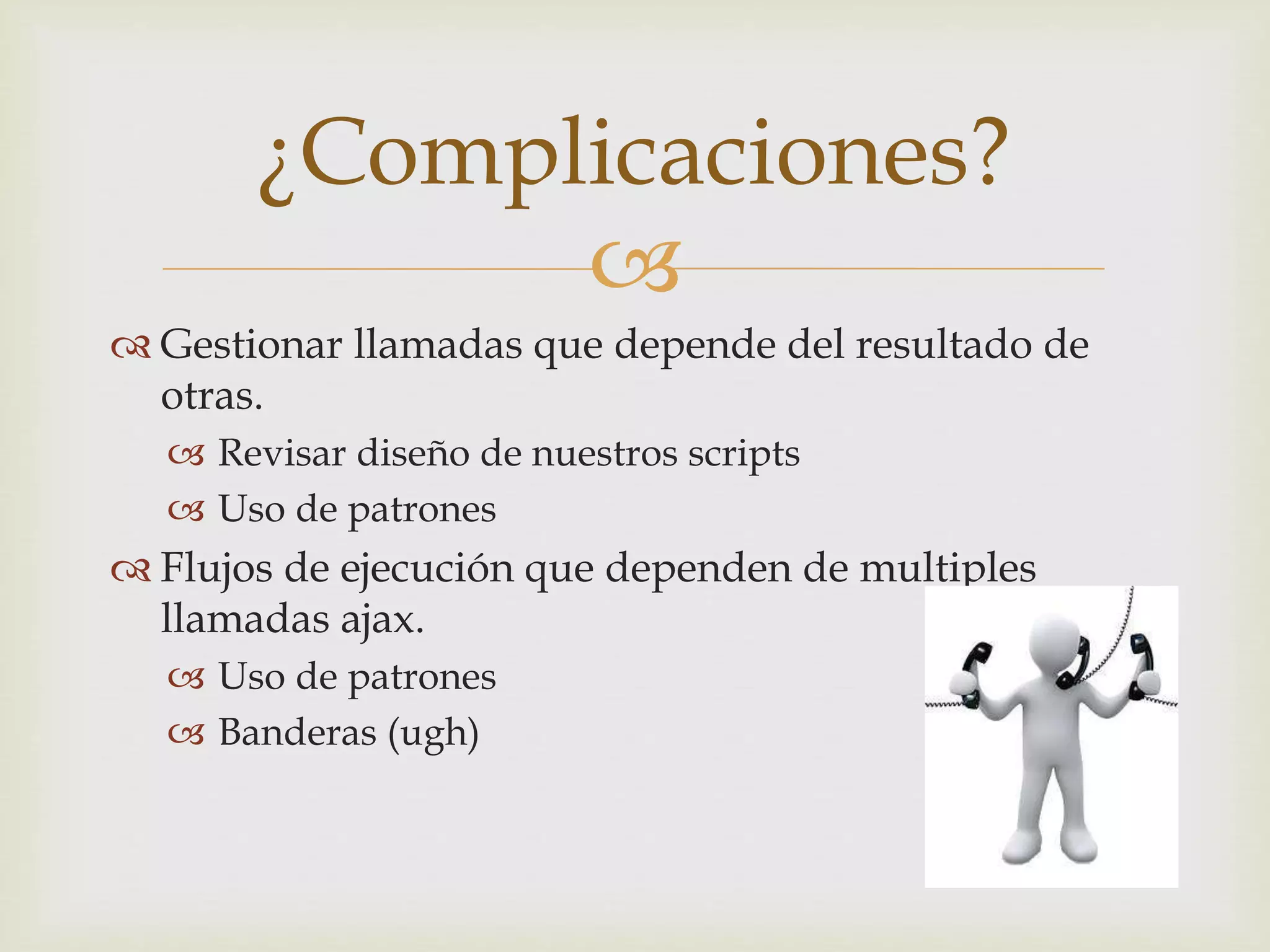 ¿Complicaciones? 
 
 Gestionar llamadas que depende del resultado de 
otras. 
 Revisar diseño de nuestros scripts 
 Uso de patrones 
 Flujos de ejecución que dependen de multiples 
llamadas ajax. 
 Uso de patrones 
 Banderas (ugh) 
 