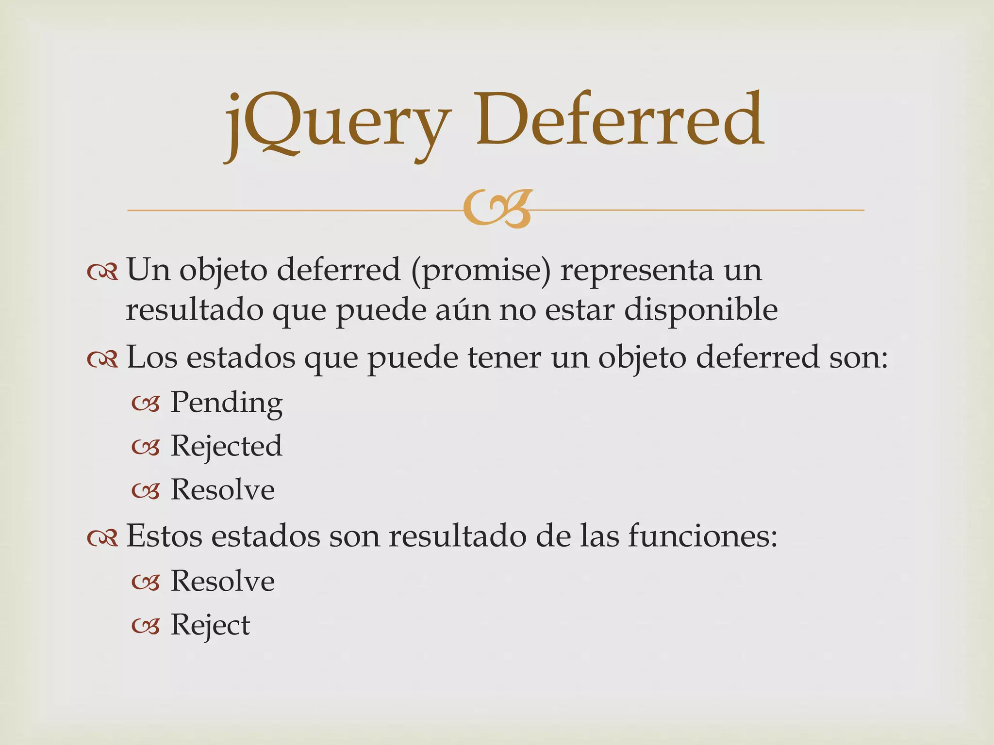 jQuery Deferred 
 
 Un objeto deferred (promise) representa un 
resultado que puede aún no estar disponible 
 Los estados que puede tener un objeto deferred son: 
 Pending 
 Rejected 
 Resolve 
 Estos estados son resultado de las funciones: 
 Resolve 
 Reject 
 