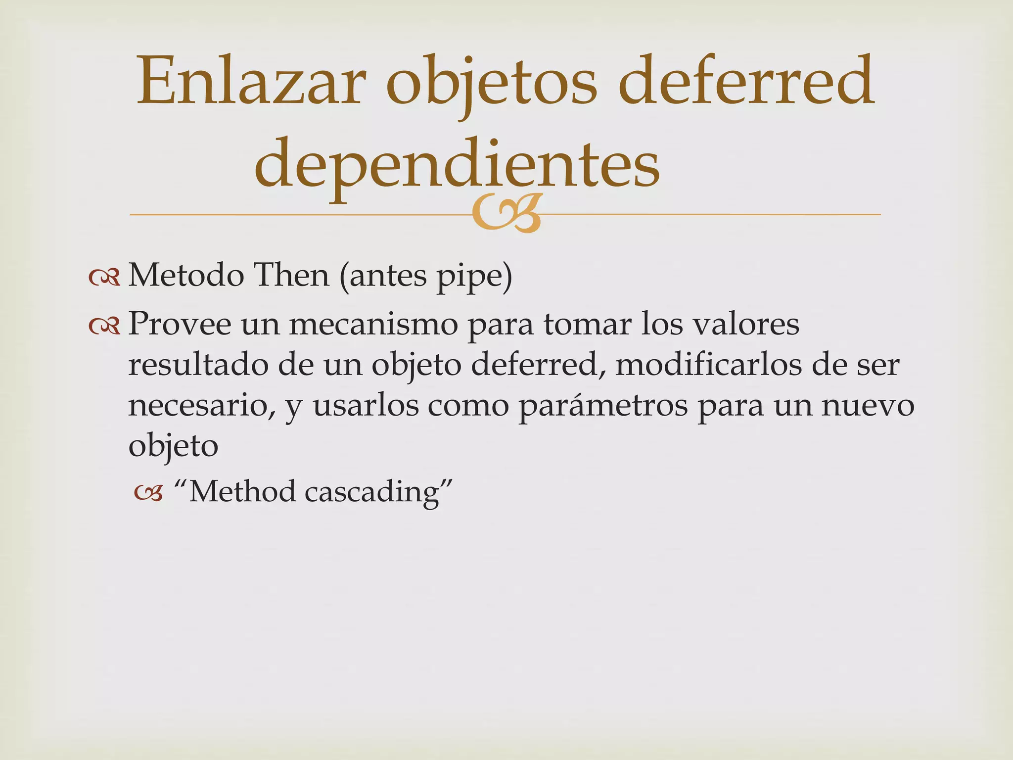 Enlazar objetos deferred 
dependientes 
 
 Metodo Then (antes pipe) 
 Provee un mecanismo para tomar los valores 
resultado de un objeto deferred, modificarlos de ser 
necesario, y usarlos como parámetros para un nuevo 
objeto 
 “Method cascading” 
 