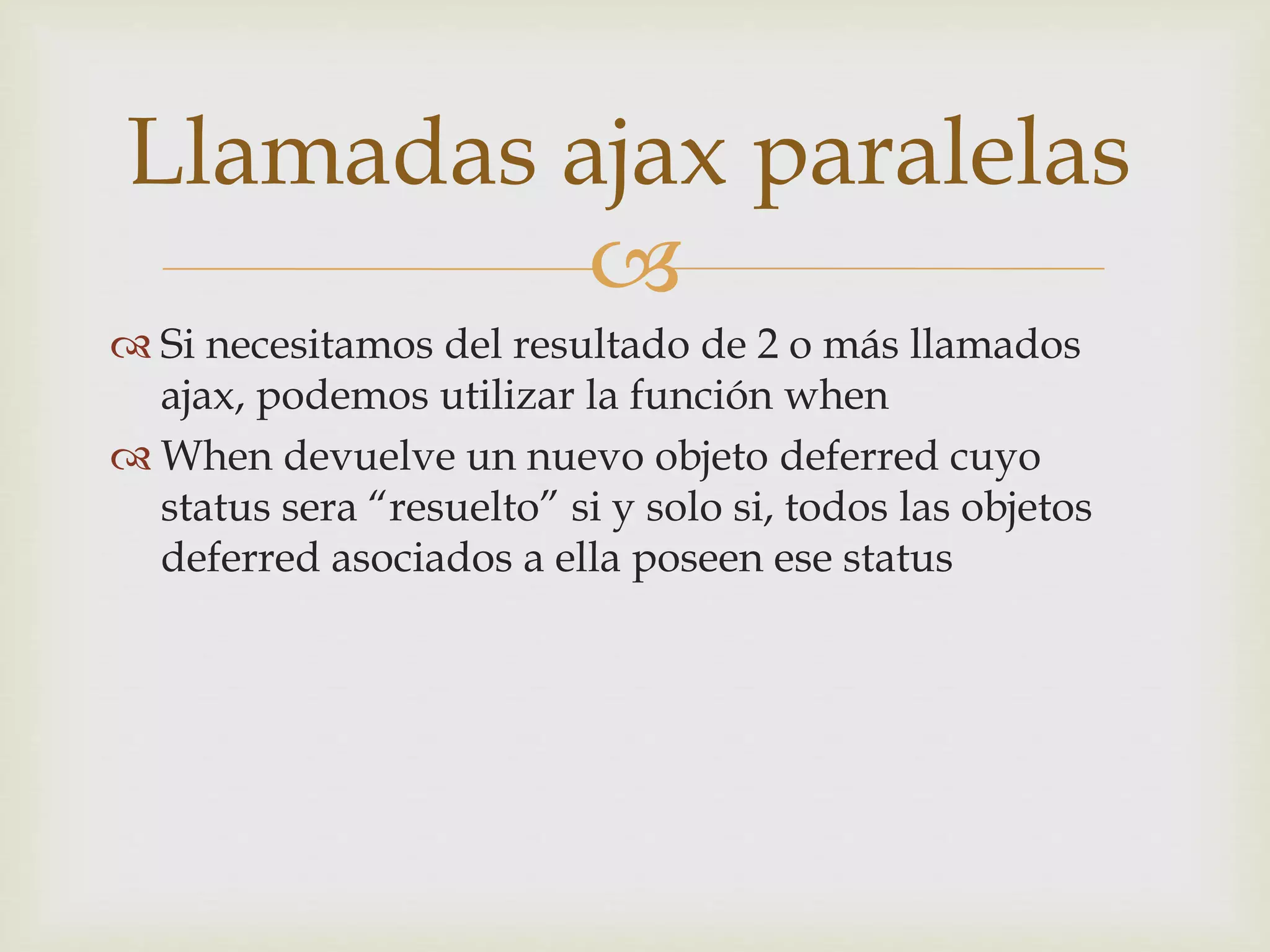 Llamadas ajax paralelas 
 
 Si necesitamos del resultado de 2 o más llamados 
ajax, podemos utilizar la función when 
 When devuelve un nuevo objeto deferred cuyo 
status sera “resuelto” si y solo si, todos las objetos 
deferred asociados a ella poseen ese status 
