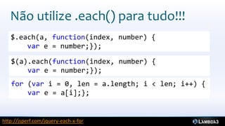 Não utilize .each() para tudo!!!
   $.each(a, function(index, number) {
       var e = number;});

   $(a).each(function(index, number) {
       var e = number;});
   for (var i = 0, len = a.length; i < len; i++) {
       var e = a[i];};


http://jsperf.com/jquery-each-x-for
 