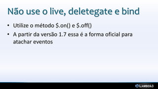 Não use o live, deletegate e bind
• Utilize o método $.on() e $.off()
• A partir da versão 1.7 essa é a forma oficial para
  atachar eventos
 