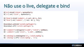 Não use o live, delegate e bind
$('a').bind('click', myHandler);
$('a').on('click', myHandler);

$('form').bind('submit', { val: 42 }, fn);
$('form').on('submit', { val: 42 }, fn);

$(window).unbind('scroll.myPlugin');
$(window).off('scroll.myPlugin');

$('.comment').delegate('a.add', 'click', addNew);
$('.comment').on('click', 'a.add', addNew);

$('.dialog').undelegate('a', 'click.myDlg');
$('.dialog').off('click.myDlg', 'a');
 