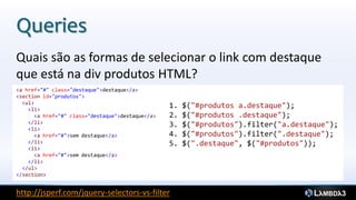 Queries
Quais são as formas de selecionar o link com destaque
que está na div produtos HTML?
<a href="#" class="destaque">destaque</a>
<section id="produtos">
  <ul>
    <li>
                                                  1.   $("#produtos a.destaque");
      <a href="#" class="destaque">destaque</a>   2.   $("#produtos .destaque");
    </li>                                         3.   $("#produtos").filter("a.destaque");
    <li>
      <a href="#">sem destaque</a>                4.   $("#produtos").filter(".destaque");
    </li>                                         5.   $(".destaque", $("#produtos"));
    <li>
      <a href="#">sem destaque</a>
    </li>
  </ul>
</section>


http://jsperf.com/jquery-selectors-vs-filter
 
