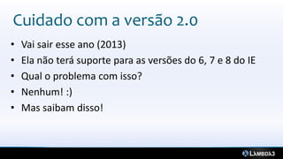 Cuidado com a versão 2.0
•   Vai sair esse ano (2013)
•   Ela não terá suporte para as versões do 6, 7 e 8 do IE
•   Qual o problema com isso?
•   Nenhum! :)
•   Mas saibam disso!
 