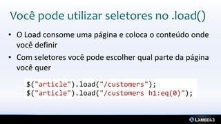 Você pode utilizar seletores no .load()
• O Load consome uma página e coloca o conteúdo onde
  você definir
• Com seletores você pode escolher qual parte da página
  você quer
     $("article").load("/customers");
     $("article").load("/customers h1:eq(0)");
 