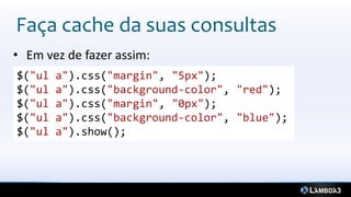 Faça cache da suas consultas
• Em vez de fazer assim:
$("ul   a").css("margin", "5px");
$("ul   a").css("background-color", "red");
$("ul   a").css("margin", "0px");
$("ul   a").css("background-color", "blue");
$("ul   a").show();
 