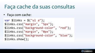 Faça cache da suas consultas
• Faça com cache:
var $links = $("ul a");
$links.css("margin", "5px");
$links.css("background-color", "red");
$links.css("margin", "0px");
$links.css("background-color", "blue");
$links.show();
 