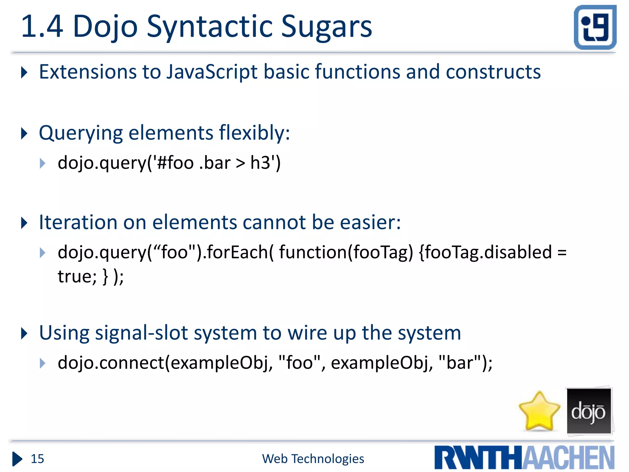 1.4 Dojo Syntactic Sugars  Extensions to JavaScript basic functions and constructs  Querying elements flexibly:  dojo.query('#foo .bar > h3')  Iteration on elements cannot be easier:  dojo.query(“foo").forEach( function(fooTag) {fooTag.disabled = true; } );  Using signal-slot system to wire up the system  dojo.connect(exampleObj, "foo", exampleObj, "bar"); Web Technologies15 
