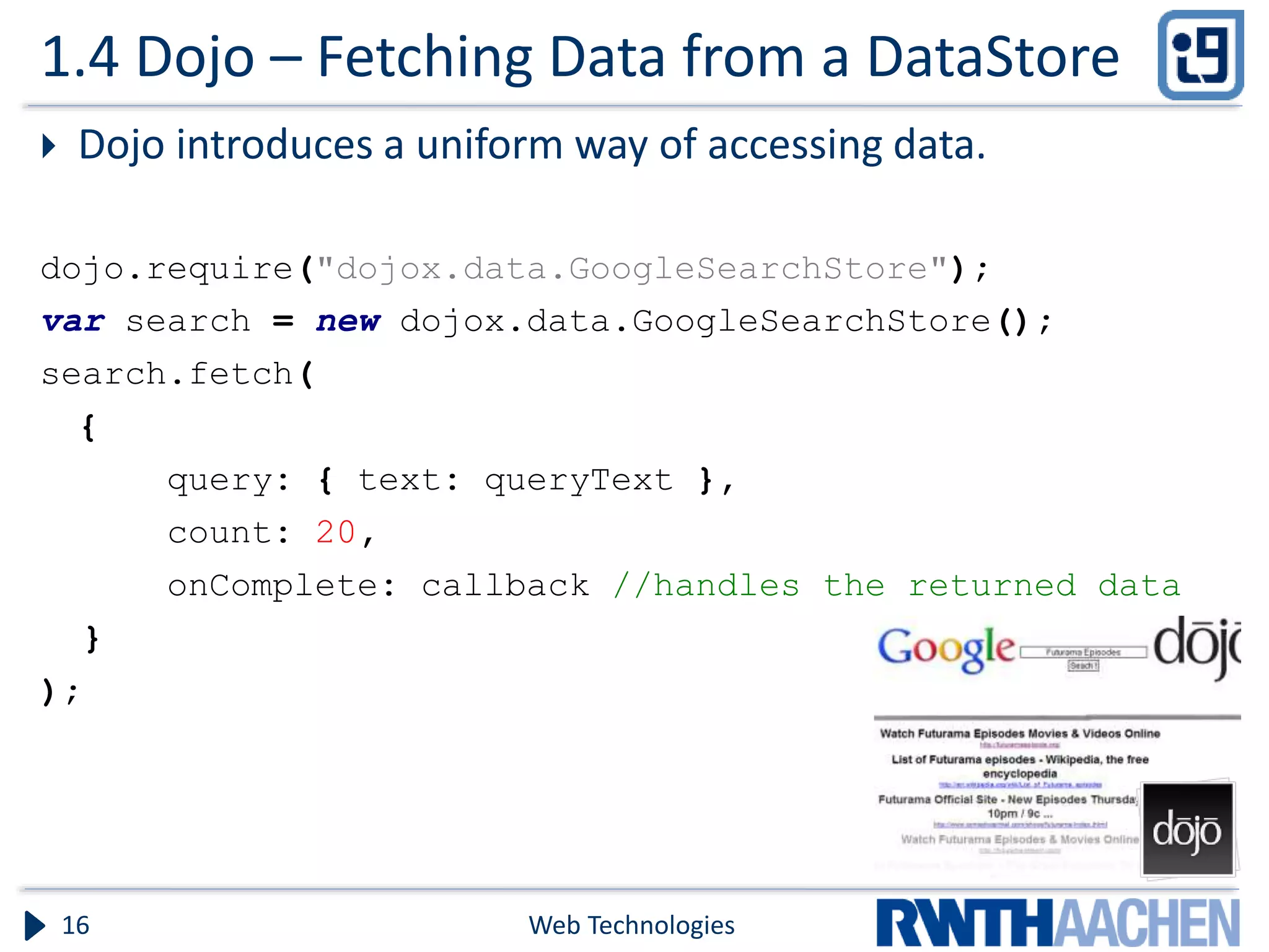 1.4 Dojo – Fetching Data from a DataStore  Dojo introduces a uniform way of accessing data. dojo.require("dojox.data.GoogleSearchStore"); var search = new dojox.data.GoogleSearchStore(); search.fetch( { query: { text: queryText }, count: 20, onComplete: callback //handles the returned data } ); Web Technologies16 