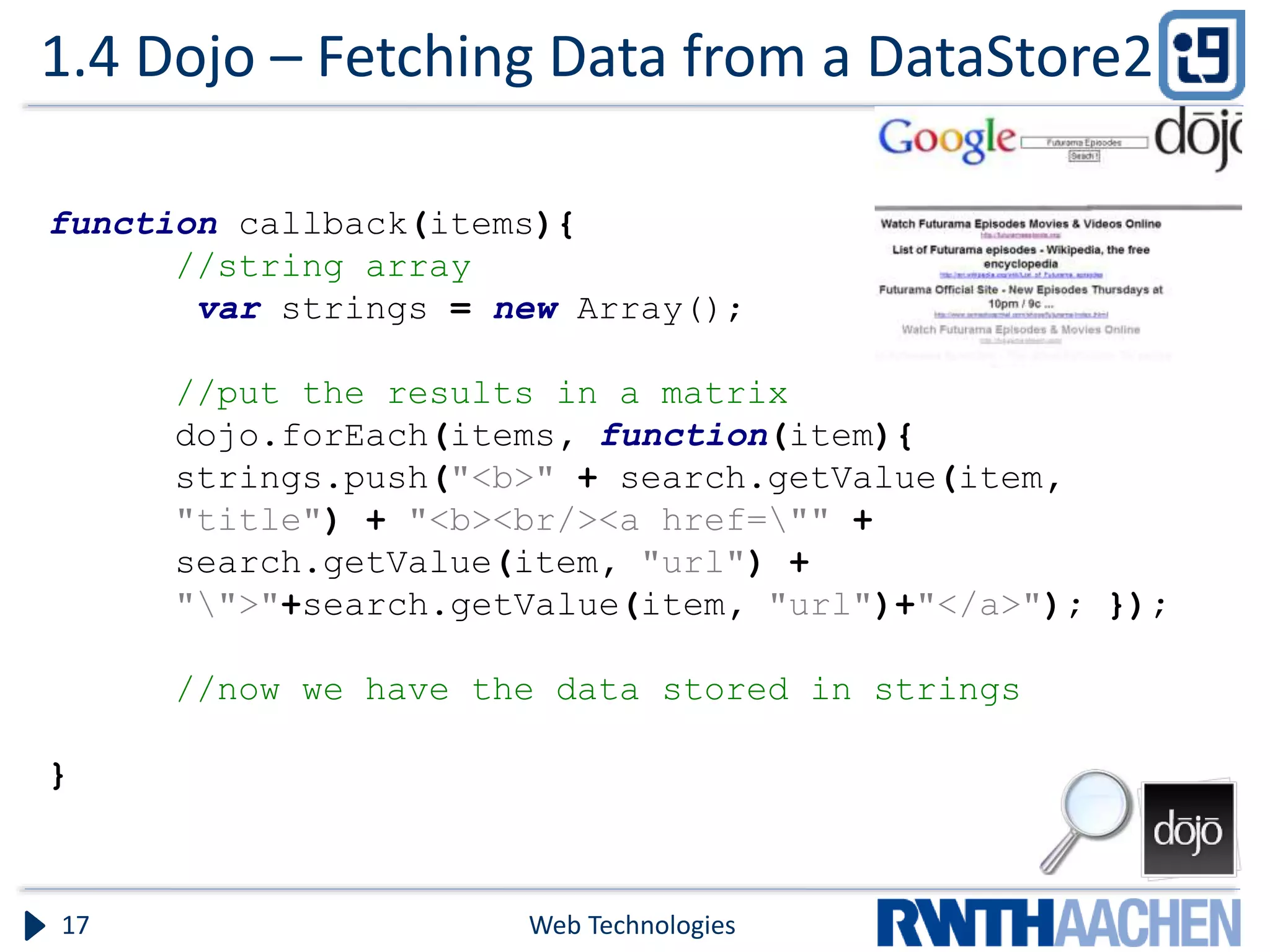 1.4 Dojo – Fetching Data from a DataStore2 Web Technologies17 function callback(items){ //string array var strings = new Array(); //put the results in a matrix dojo.forEach(items, function(item){ strings.push("<b>" + search.getValue(item, "title") + "<b><br/><a href="" + search.getValue(item, "url") + "">"+search.getValue(item, "url")+"</a>"); }); //now we have the data stored in strings } 