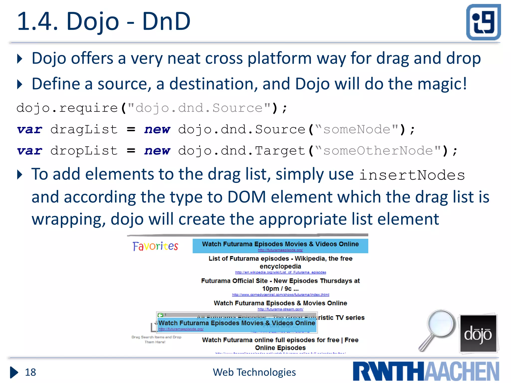 1.4. Dojo - DnD  Dojo offers a very neat cross platform way for drag and drop  Define a source, a destination, and Dojo will do the magic! dojo.require("dojo.dnd.Source"); var dragList = new dojo.dnd.Source(“someNode"); var dropList = new dojo.dnd.Target(“someOtherNode");  To add elements to the drag list, simply use insertNodes and according the type to DOM element which the drag list is wrapping, dojo will create the appropriate list element Web Technologies18 