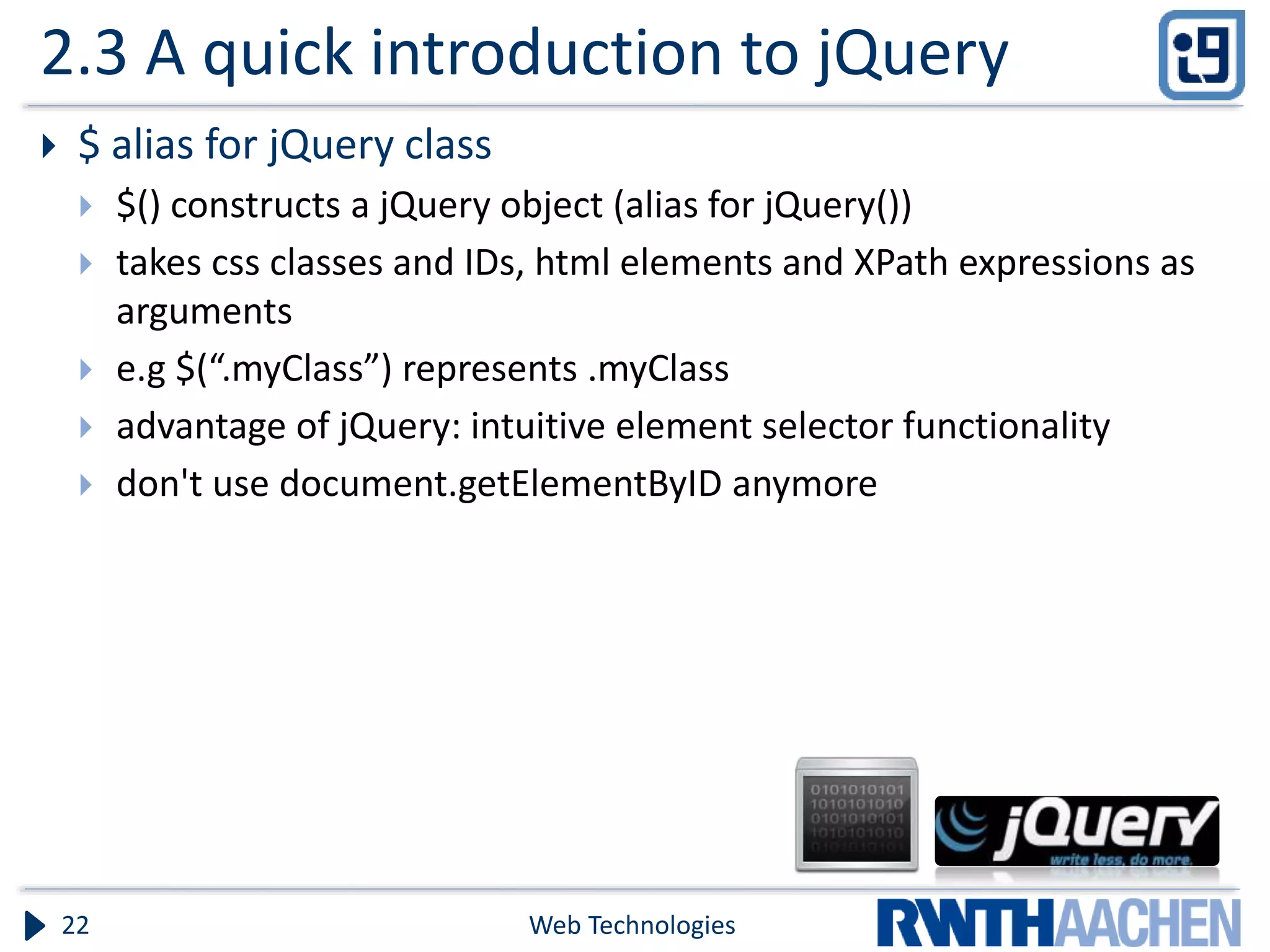 2.3 A quick introduction to jQuery  $ alias for jQuery class  $() constructs a jQuery object (alias for jQuery())  takes css classes and IDs, html elements and XPath expressions as arguments  e.g $(“.myClass”) represents .myClass  advantage of jQuery: intuitive element selector functionality  don't use document.getElementByID anymore Web Technologies22 