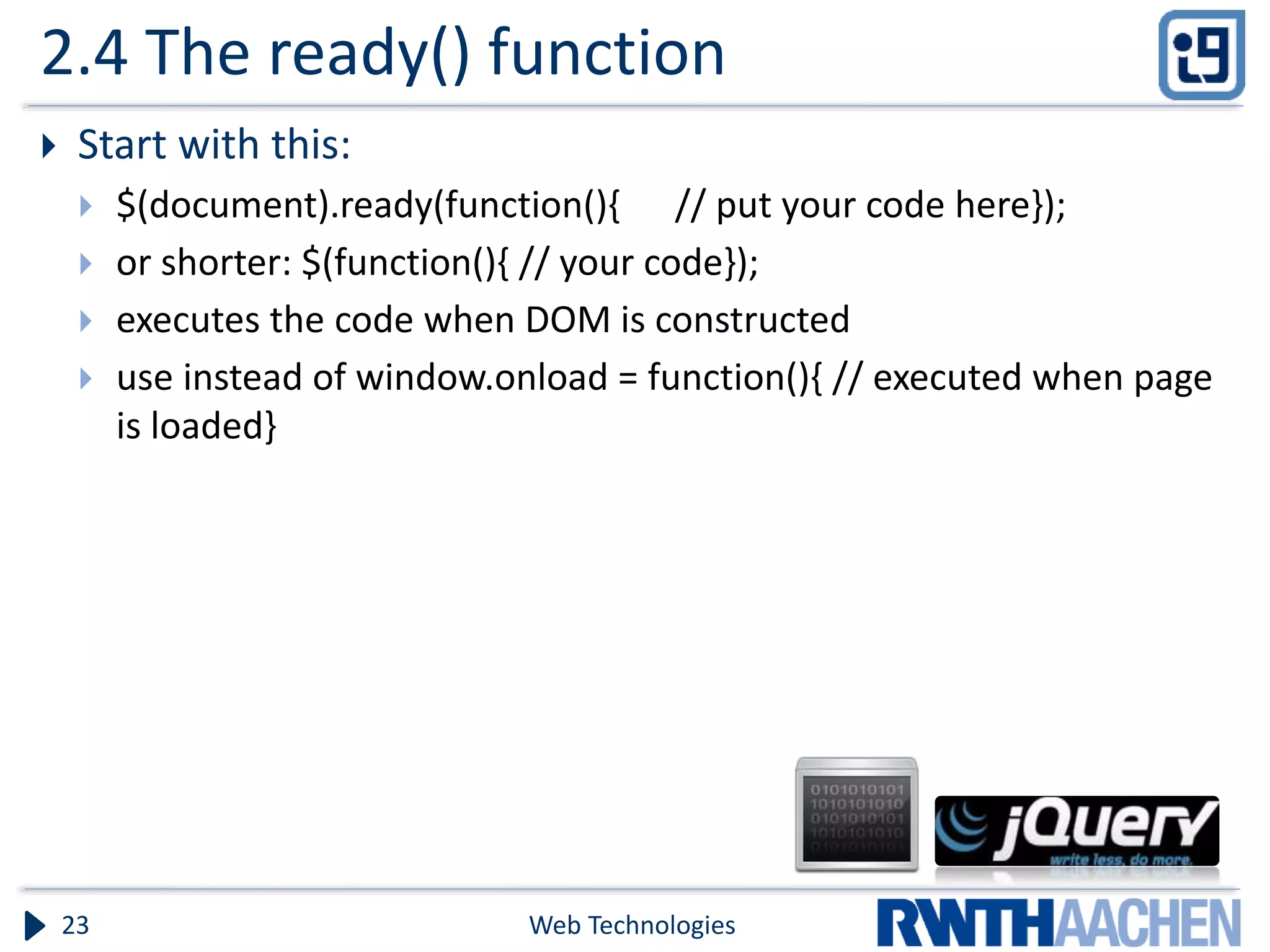 2.4 The ready() function  Start with this:  $(document).ready(function(){ // put your code here});  or shorter: $(function(){ // your code});  executes the code when DOM is constructed  use instead of window.onload = function(){ // executed when page is loaded} Web Technologies23 