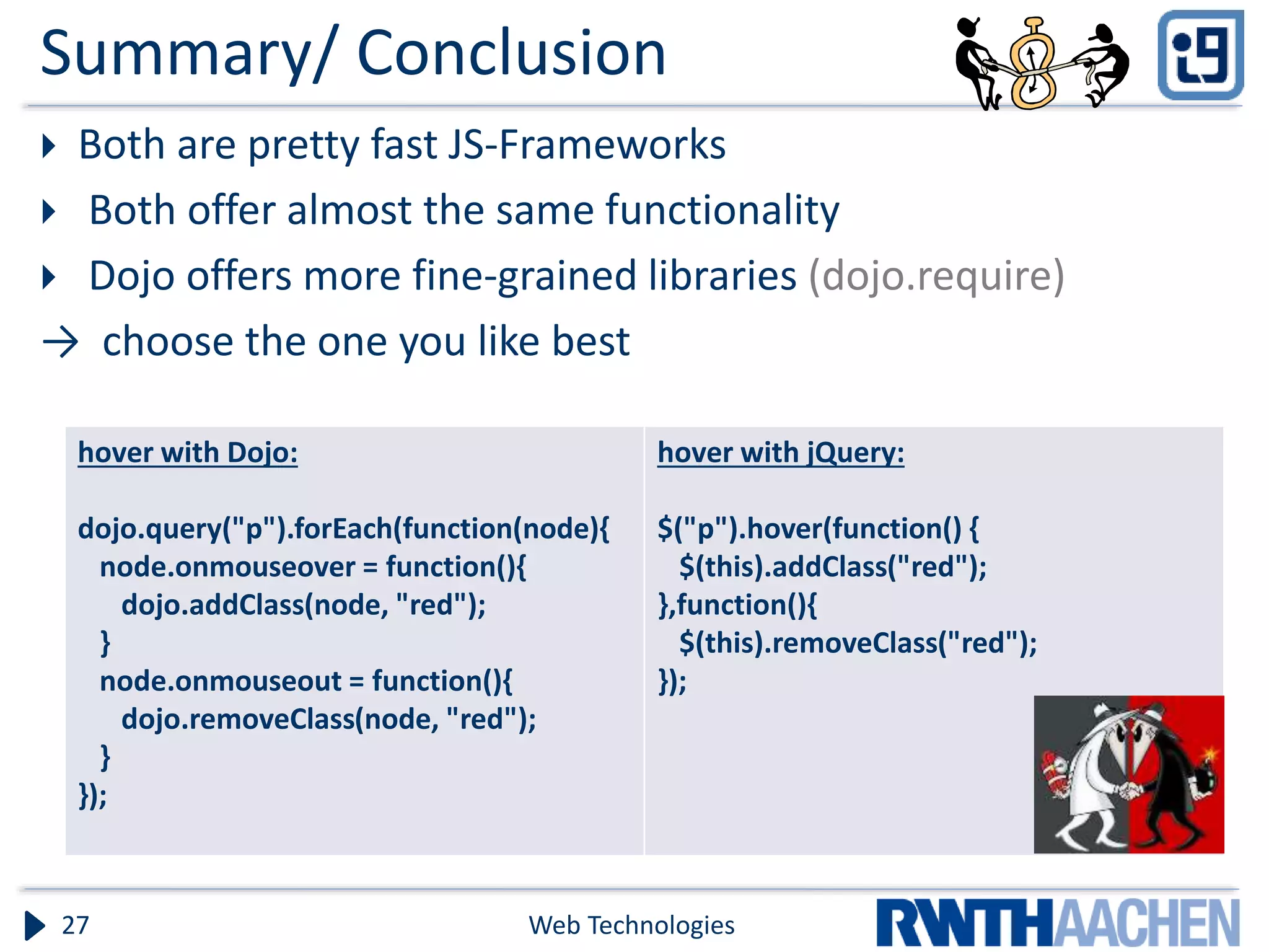 Summary/ Conclusion  Both are pretty fast JS-Frameworks  Both offer almost the same functionality  Dojo offers more fine-grained libraries (dojo.require) → choose the one you like best Web Technologies27 hover with Dojo: dojo.query("p").forEach(function(node){ node.onmouseover = function(){ dojo.addClass(node, "red"); } node.onmouseout = function(){ dojo.removeClass(node, "red"); } }); hover with jQuery: $("p").hover(function() { $(this).addClass("red"); },function(){ $(this).removeClass("red"); }); 