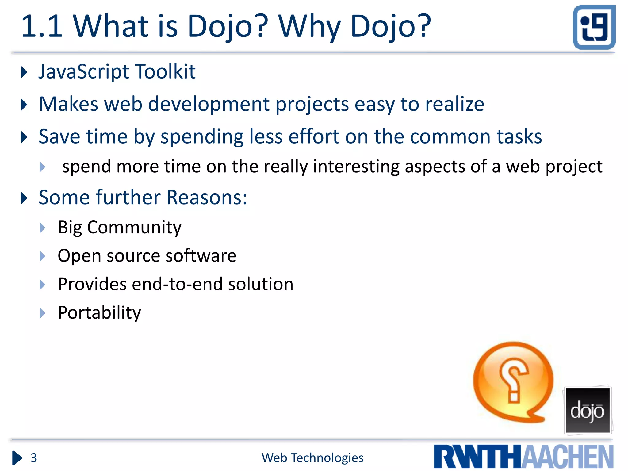 1.1 What is Dojo? Why Dojo?  JavaScript Toolkit  Makes web development projects easy to realize  Save time by spending less effort on the common tasks  spend more time on the really interesting aspects of a web project  Some further Reasons:  Big Community  Open source software  Provides end-to-end solution  Portability Web Technologies3 