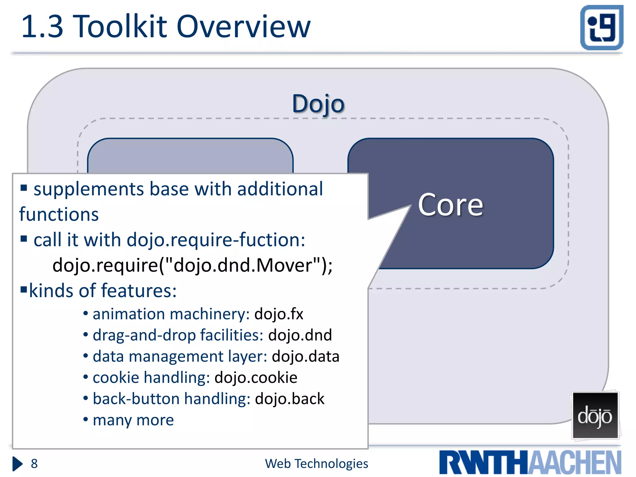 1.3 Toolkit Overview Web Technologies8 Dojo Base Core  supplements base with additional functions  call it with dojo.require-fuction: dojo.require("dojo.dnd.Mover"); kinds of features: • animation machinery: dojo.fx • drag-and-drop facilities: dojo.dnd • data management layer: dojo.data • cookie handling: dojo.cookie • back-button handling: dojo.back • many more 