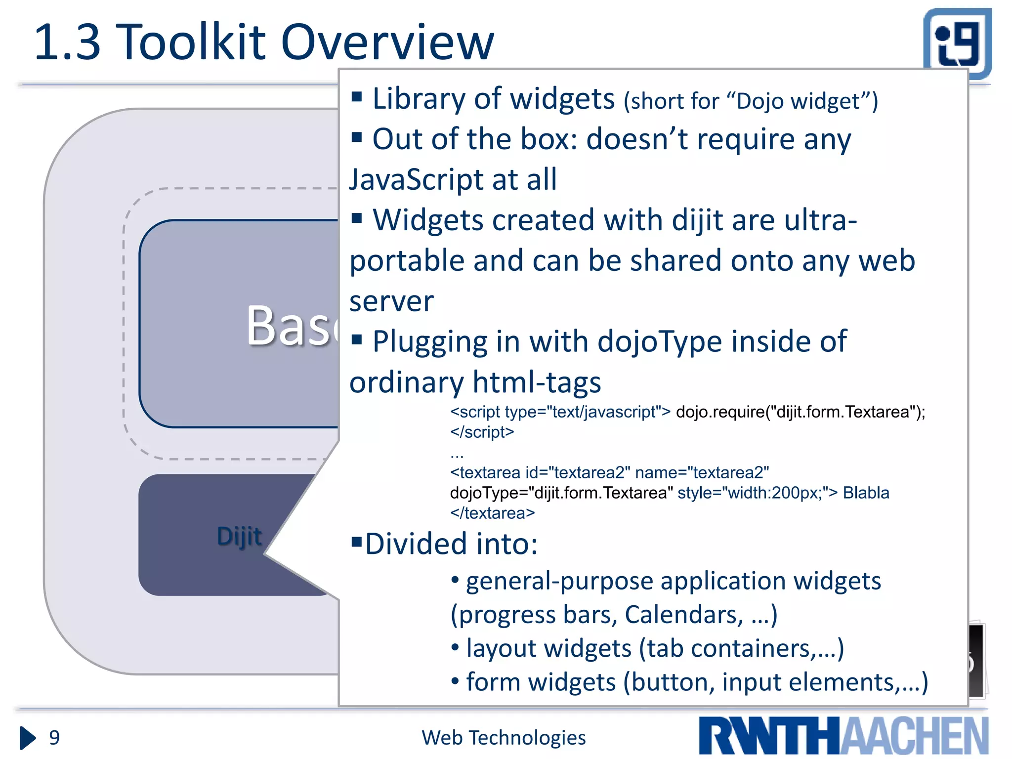 1.3 Toolkit Overview Web Technologies9 Dojo Dijit Base Core  Library of widgets (short for “Dojo widget”)  Out of the box: doesn’t require any JavaScript at all  Widgets created with dijit are ultra- portable and can be shared onto any web server  Plugging in with dojoType inside of ordinary html-tags <script type="text/javascript"> dojo.require("dijit.form.Textarea"); </script> ... <textarea id="textarea2" name="textarea2" dojoType="dijit.form.Textarea" style="width:200px;"> Blabla </textarea> Divided into: • general-purpose application widgets (progress bars, Calendars, …) • layout widgets (tab containers,…) • form widgets (button, input elements,…) 