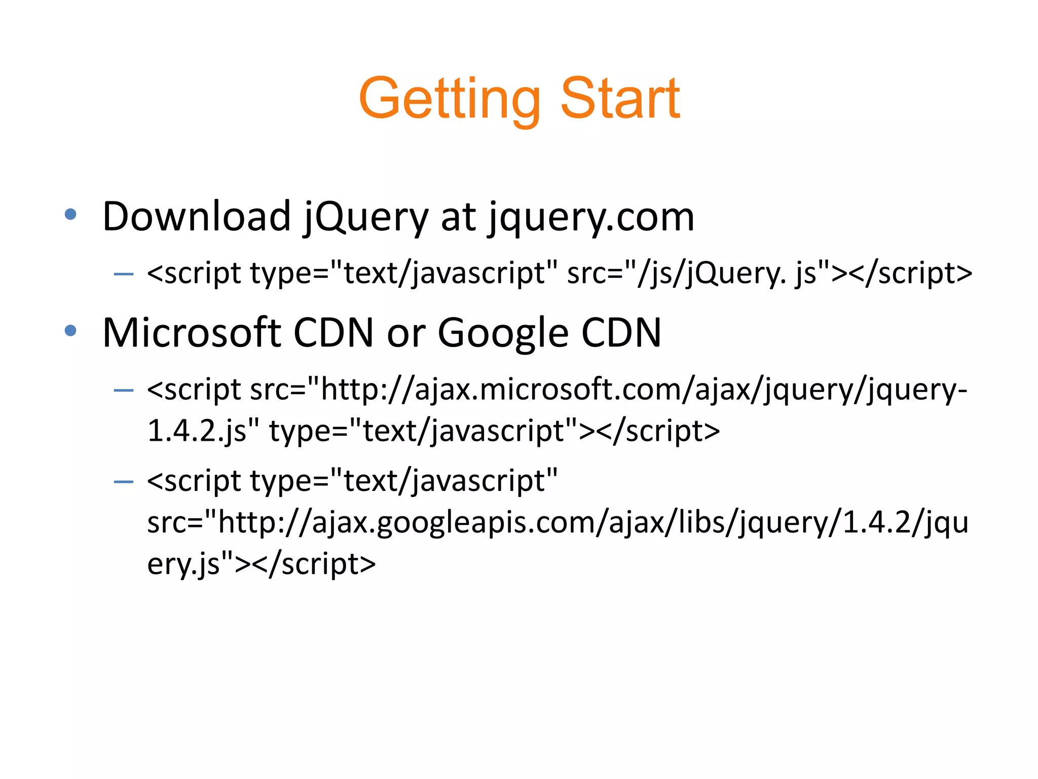 Getting Start
• Download jQuery at jquery.com
  – <script type="text/javascript" src="/js/jQuery. js"></script>
• Microsoft CDN or Google CDN
  – <script src="http://ajax.microsoft.com/ajax/jquery/jquery-
    1.4.2.js" type="text/javascript"></script>
  – <script type="text/javascript"
    src="http://ajax.googleapis.com/ajax/libs/jquery/1.4.2/jqu
    ery.js"></script>
 