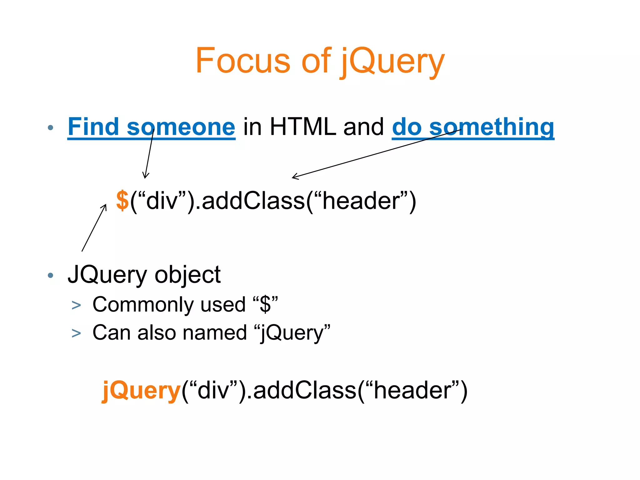 Focus of jQuery
• Find someone in HTML and do something


      $(“div”).addClass(“header”)

• JQuery object
  > Commonly used “$”
  > Can also named “jQuery”


     jQuery(“div”).addClass(“header”)
 