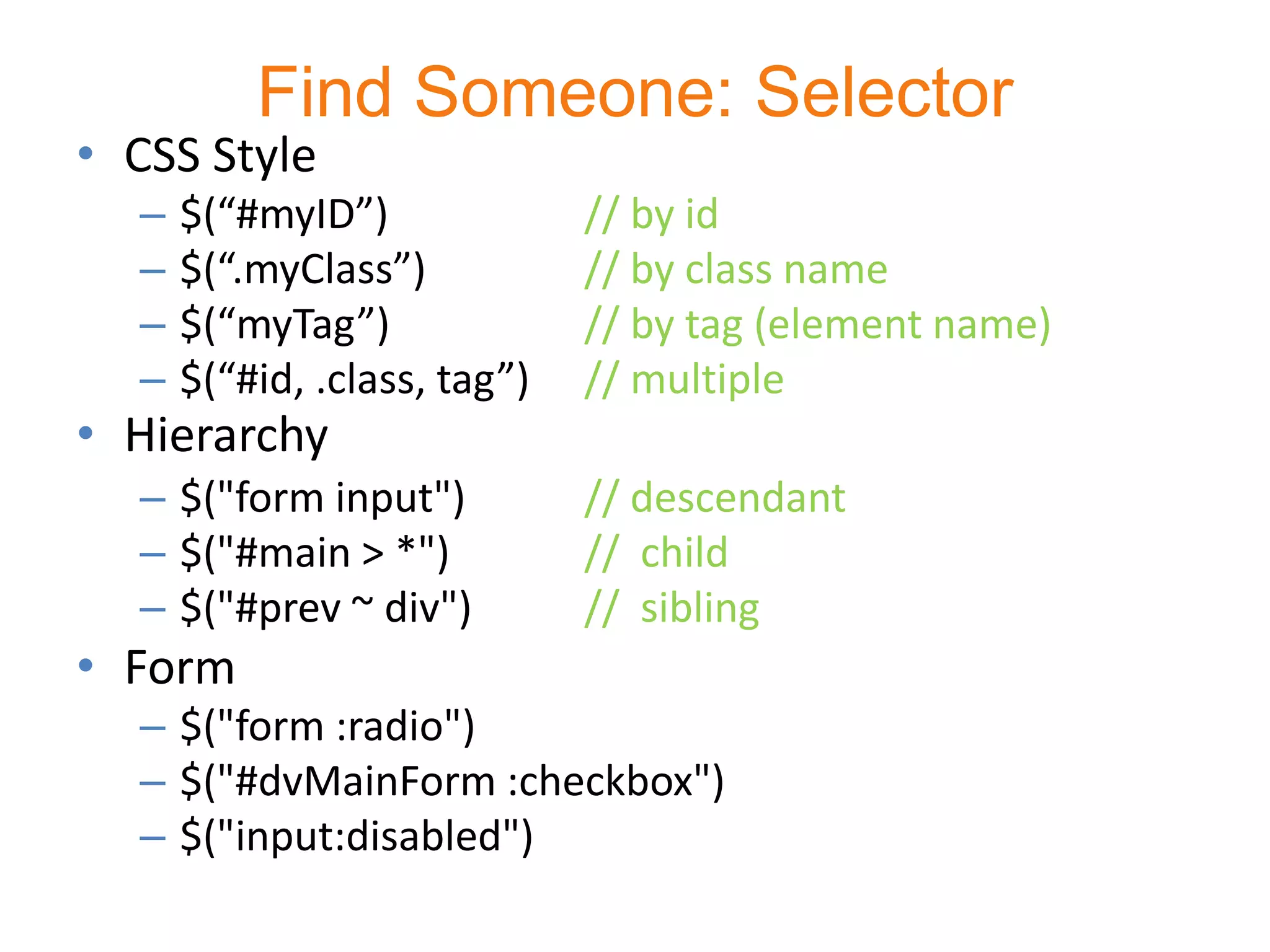 Find Someone: Selector
• CSS Style
  –   $(“#myID”)              // by id
  –   $(“.myClass”)           // by class name
  –   $(“myTag”)              // by tag (element name)
  –   $(“#id, .class, tag”)   // multiple
• Hierarchy
  – $("form input")           // descendant
  – $("#main > *")            // child
  – $("#prev ~ div")          // sibling
• Form
  – $("form :radio")
  – $("#dvMainForm :checkbox")
  – $("input:disabled")
 