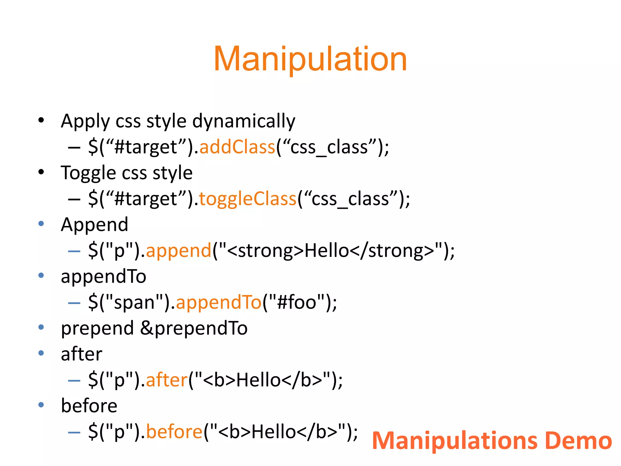 Manipulation
• Apply css style dynamically
   – $(“#target”).addClass(“css_class”);
• Toggle css style
   – $(“#target”).toggleClass(“css_class”);
• Append
   – $("p").append("<strong>Hello</strong>");
• appendTo
   – $("span").appendTo("#foo");
• prepend &prependTo
• after
   – $("p").after("<b>Hello</b>");
• before
   – $("p").before("<b>Hello</b>"); Manipulations Demo
 