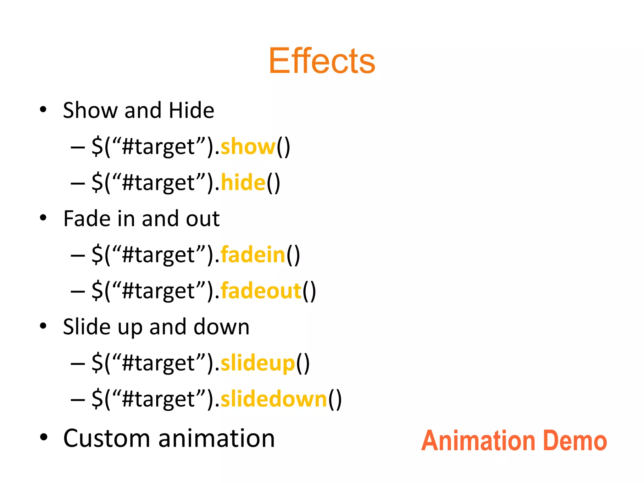 Effects
• Show and Hide
   – $(“#target”).show()
   – $(“#target”).hide()
• Fade in and out
   – $(“#target”).fadein()
   – $(“#target”).fadeout()
• Slide up and down
   – $(“#target”).slideup()
   – $(“#target”).slidedown()
• Custom animation              Animation Demo
 