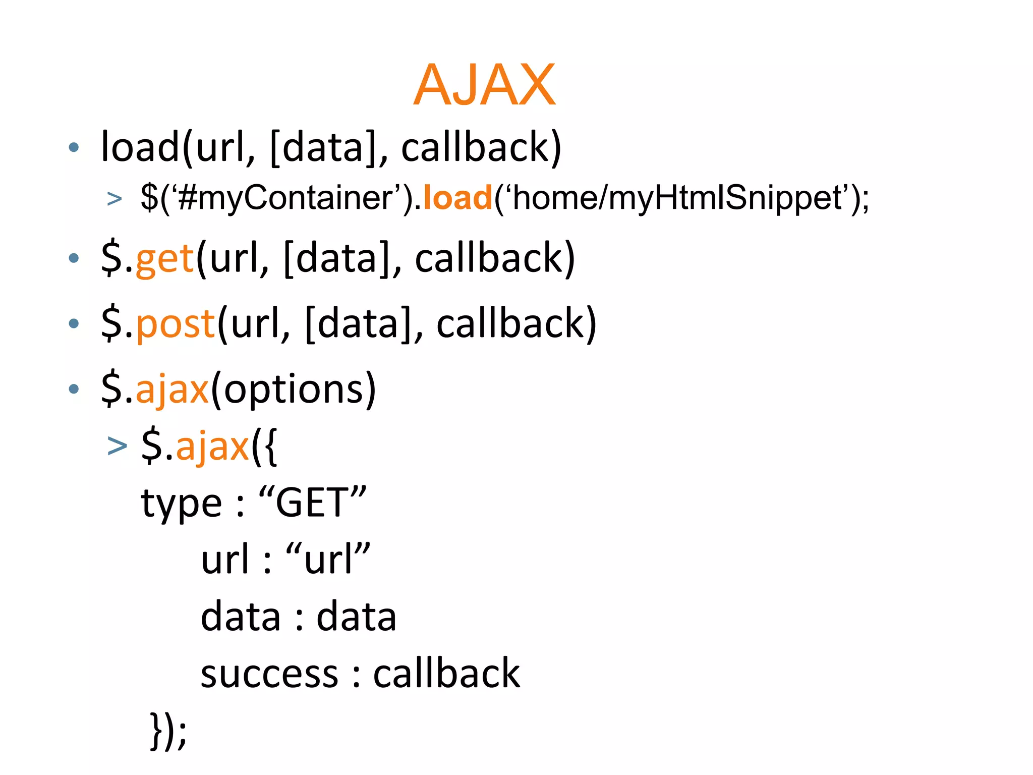 AJAX
• load(url, [data], callback)
  > $(„#myContainer‟).load(„home/myHtmlSnippet‟);

• $.get(url, [data], callback)
• $.post(url, [data], callback)
• $.ajax(options)
  > $.ajax({
    type : “GET”
        url : “url”
        data : data
        success : callback
    });
 