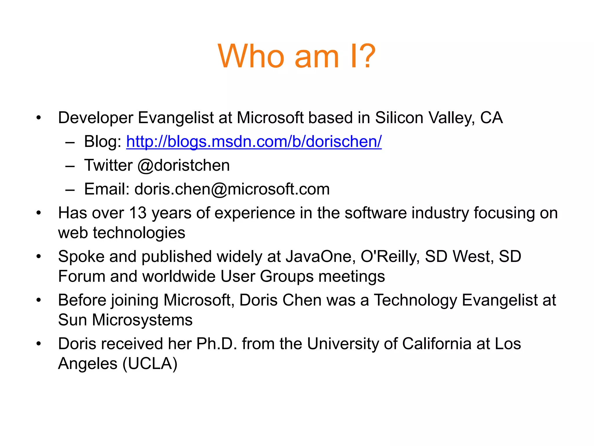Who am I?
• Developer Evangelist at Microsoft based in Silicon Valley, CA
   – Blog: http://blogs.msdn.com/b/dorischen/
   – Twitter @doristchen
   – Email: doris.chen@microsoft.com
• Has over 13 years of experience in the software industry focusing on
  web technologies
• Spoke and published widely at JavaOne, O'Reilly, SD West, SD
  Forum and worldwide User Groups meetings
• Before joining Microsoft, Doris Chen was a Technology Evangelist at
  Sun Microsystems
• Doris received her Ph.D. from the University of California at Los
  Angeles (UCLA)
 