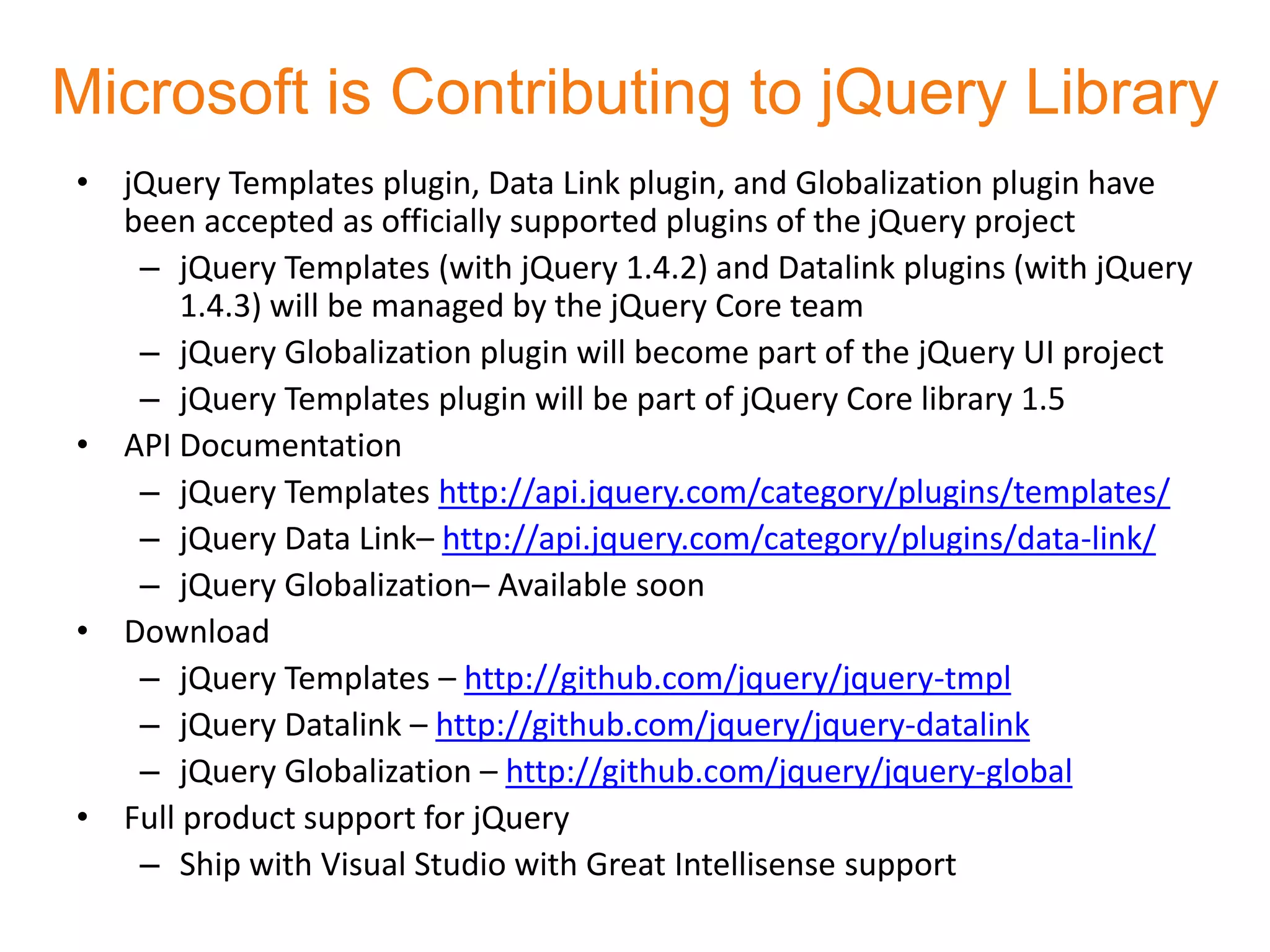 Microsoft is Contributing to jQuery Library
• jQuery Templates plugin, Data Link plugin, and Globalization plugin have
  been accepted as officially supported plugins of the jQuery project
   – jQuery Templates (with jQuery 1.4.2) and Datalink plugins (with jQuery
       1.4.3) will be managed by the jQuery Core team
   – jQuery Globalization plugin will become part of the jQuery UI project
   – jQuery Templates plugin will be part of jQuery Core library 1.5
• API Documentation
   – jQuery Templates http://api.jquery.com/category/plugins/templates/
   – jQuery Data Link– http://api.jquery.com/category/plugins/data-link/
   – jQuery Globalization– Available soon
• Download
   – jQuery Templates – http://github.com/jquery/jquery-tmpl
   – jQuery Datalink – http://github.com/jquery/jquery-datalink
   – jQuery Globalization – http://github.com/jquery/jquery-global
• Full product support for jQuery
   – Ship with Visual Studio with Great Intellisense support
 
