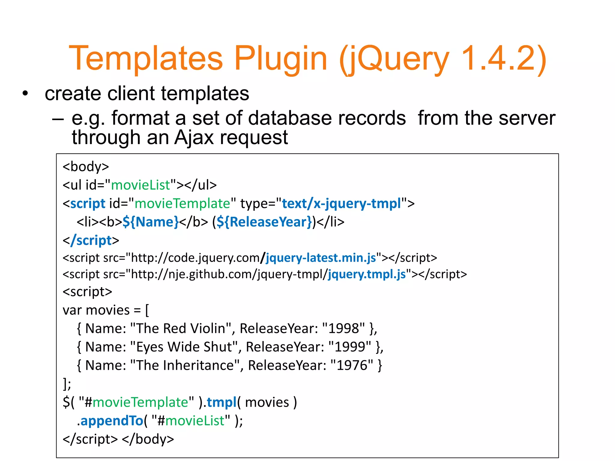 Templates Plugin (jQuery 1.4.2)
• create client templates
   – e.g. format a set of database records from the server
     through an Ajax request
    <body>
    <ul id="movieList"></ul>
    <script id="movieTemplate" type="text/x-jquery-tmpl">
      <li><b>${Name}</b> (${ReleaseYear})</li>
    </script>
    <script src="http://code.jquery.com/jquery-latest.min.js"></script>
    <script src="http://nje.github.com/jquery-tmpl/jquery.tmpl.js"></script>
    <script>
    var movies = [
       { Name: "The Red Violin", ReleaseYear: "1998" },
       { Name: "Eyes Wide Shut", ReleaseYear: "1999" },
       { Name: "The Inheritance", ReleaseYear: "1976" }
    ];
    $( "#movieTemplate" ).tmpl( movies )
       .appendTo( "#movieList" );
    </script> </body>
 
