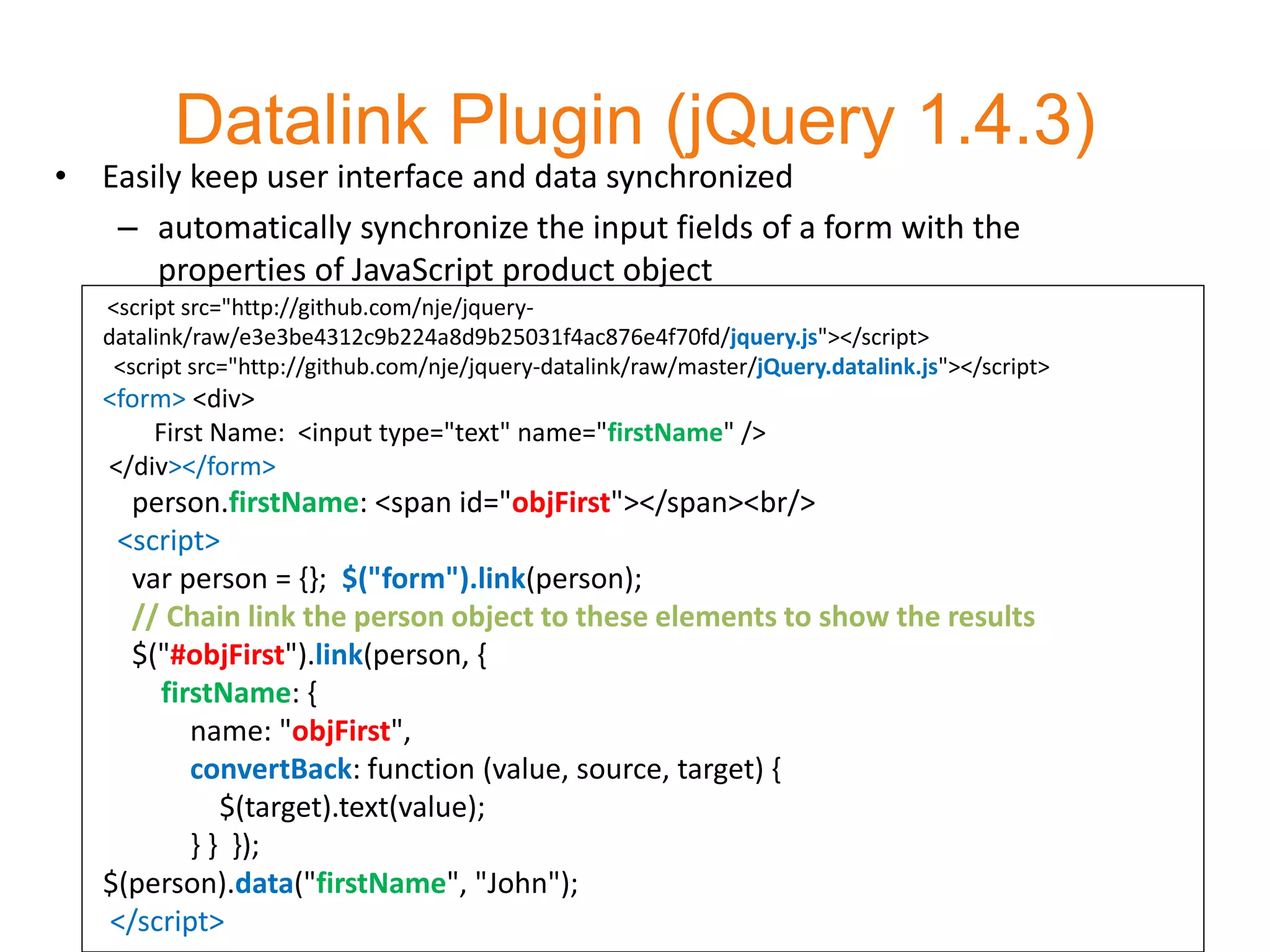Datalink Plugin (jQuery 1.4.3)
• Easily keep user interface and data synchronized
   – automatically synchronize the input fields of a form with the
      properties of JavaScript product object
   <script src="http://github.com/nje/jquery-
   datalink/raw/e3e3be4312c9b224a8d9b25031f4ac876e4f70fd/jquery.js"></script>
    <script src="http://github.com/nje/jquery-datalink/raw/master/jQuery.datalink.js"></script>
   <form> <div>
       First Name: <input type="text" name="firstName" />
   </div></form>
     person.firstName: <span id="objFirst"></span><br/>
    <script>
     var person = {}; $("form").link(person);
     // Chain link the person object to these elements to show the results
     $("#objFirst").link(person, {
       firstName: {
          name: "objFirst",
          convertBack: function (value, source, target) {
             $(target).text(value);
          } } });
   $(person).data("firstName", "John");
   </script>
 