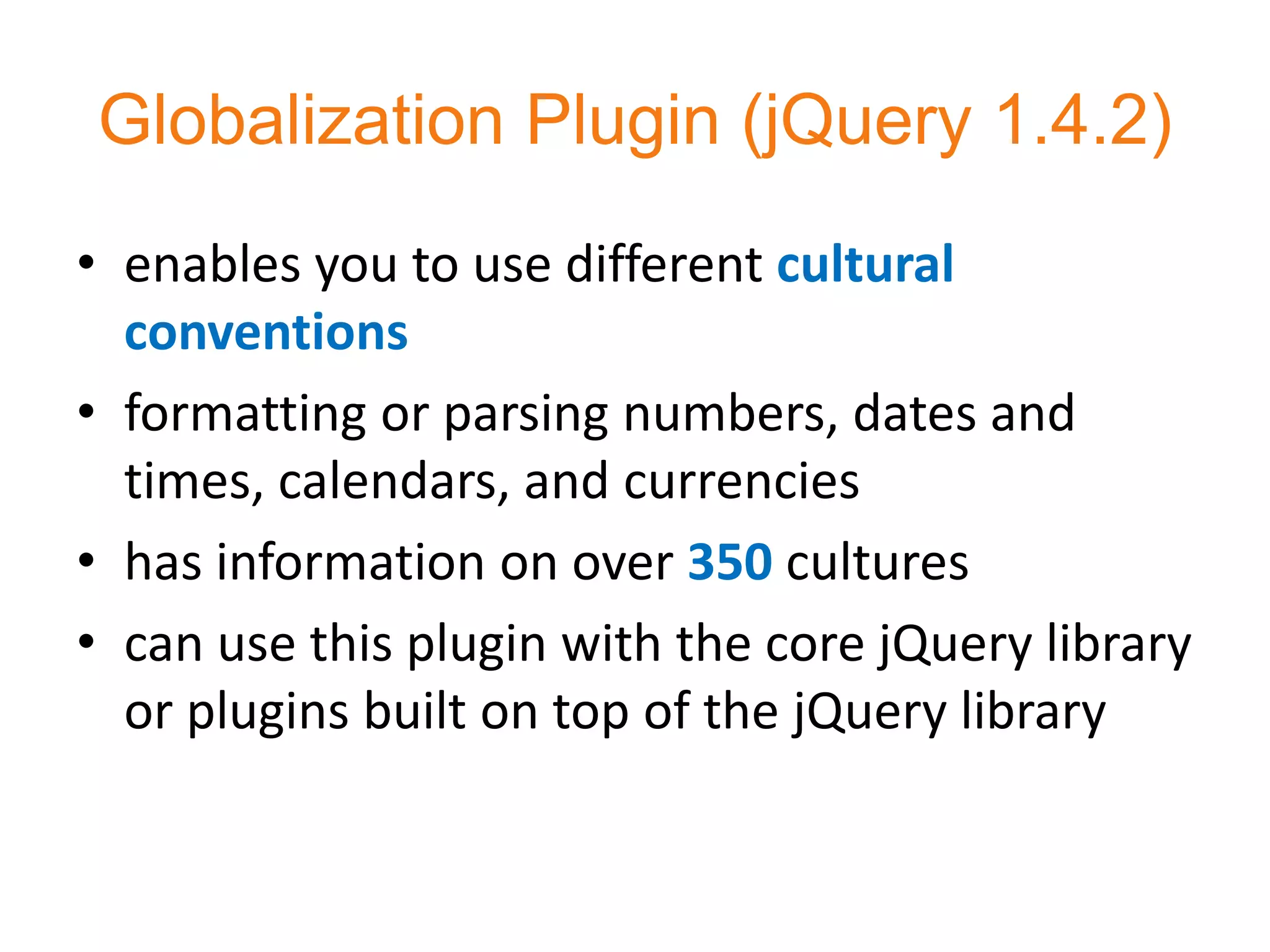 Globalization Plugin (jQuery 1.4.2)
• enables you to use different cultural
  conventions
• formatting or parsing numbers, dates and
  times, calendars, and currencies
• has information on over 350 cultures
• can use this plugin with the core jQuery library
  or plugins built on top of the jQuery library
 