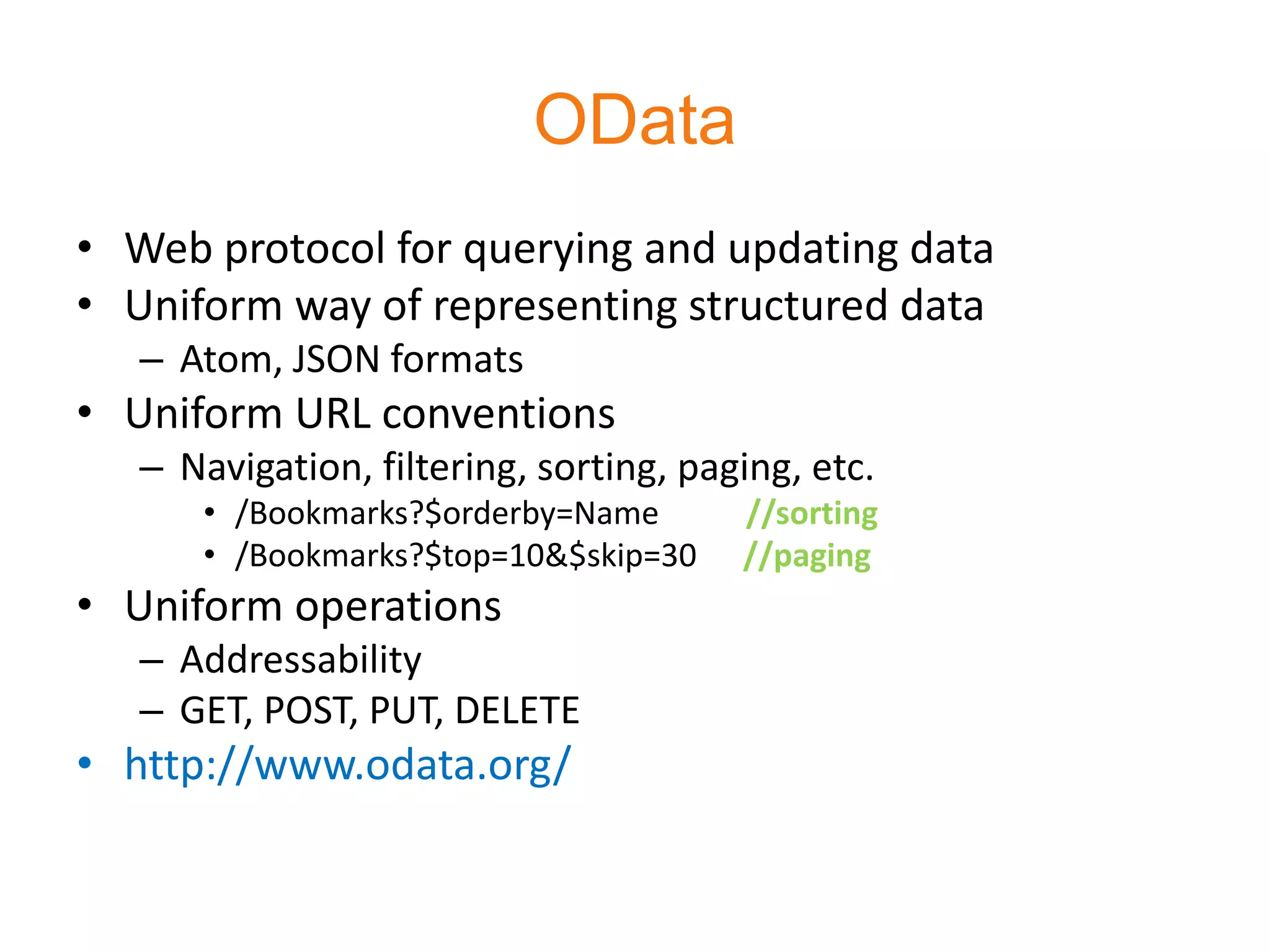 OData
• Web protocol for querying and updating data
• Uniform way of representing structured data
   – Atom, JSON formats
• Uniform URL conventions
   – Navigation, filtering, sorting, paging, etc.
      • /Bookmarks?$orderby=Name        //sorting
      • /Bookmarks?$top=10&$skip=30     //paging
• Uniform operations
   – Addressability
   – GET, POST, PUT, DELETE
• http://www.odata.org/
 