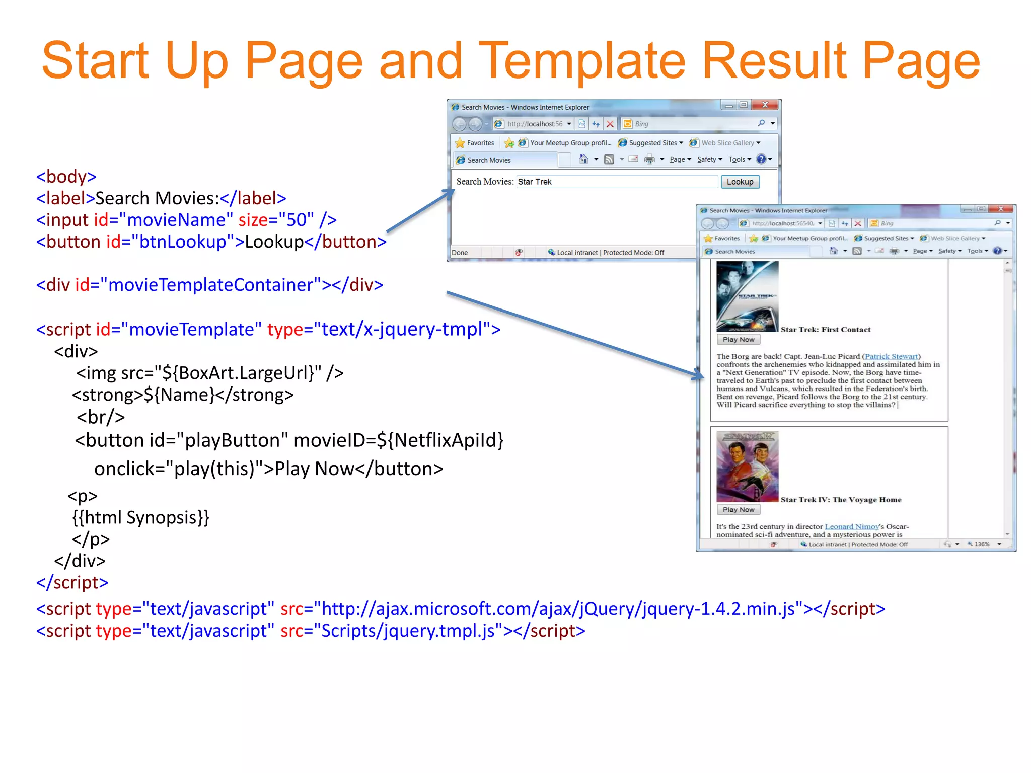 Start Up Page and Template Result Page

<body>
<label>Search Movies:</label>
<input id="movieName" size="50" />
<button id="btnLookup">Lookup</button>

<div id="movieTemplateContainer"></div>

<script id="movieTemplate" type="text/x-jquery-tmpl">
  <div>
     <img src="${BoxArt.LargeUrl}" />
     <strong>${Name}</strong>
    <br/>
    <button id="playButton" movieID=${NetflixApiId}
      onclick="play(this)">Play Now</button>
    <p>
     {{html Synopsis}}
     </p>
  </div>
</script>
<script type="text/javascript" src="http://ajax.microsoft.com/ajax/jQuery/jquery-1.4.2.min.js"></script>
<script type="text/javascript" src="Scripts/jquery.tmpl.js"></script>
 