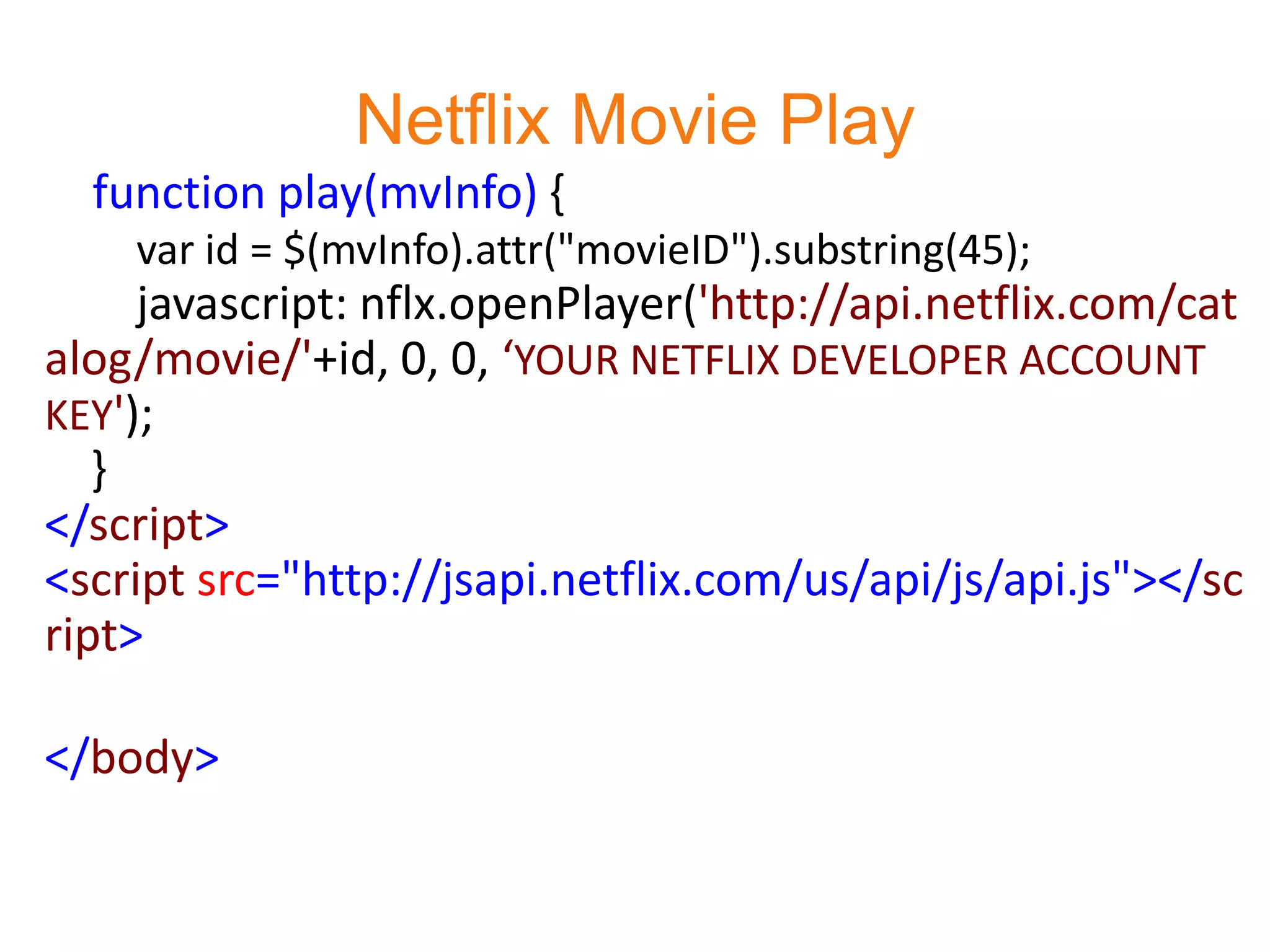 Netflix Movie Play
  function play(mvInfo) {
    var id = $(mvInfo).attr("movieID").substring(45);
     javascript: nflx.openPlayer('http://api.netflix.com/cat
alog/movie/'+id, 0, 0, ‘YOUR NETFLIX DEVELOPER ACCOUNT
KEY');
   }
</script>
<script src="http://jsapi.netflix.com/us/api/js/api.js"></sc
ript>

</body>
 
