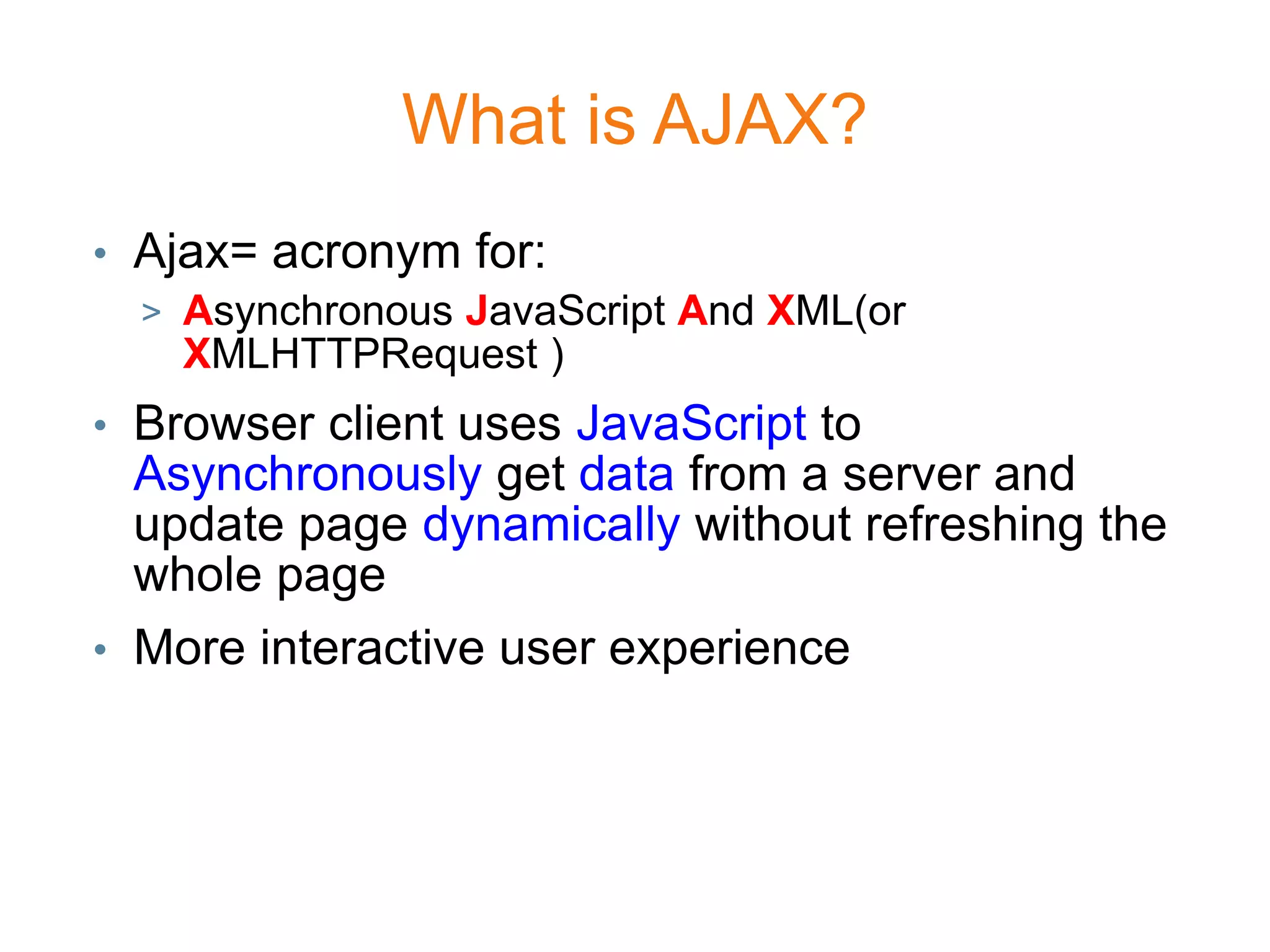 What is AJAX?
• Ajax= acronym for:
  > Asynchronous JavaScript And XML(or
    XMLHTTPRequest )
• Browser client uses JavaScript to
  Asynchronously get data from a server and
  update page dynamically without refreshing the
  whole page
• More interactive user experience
 