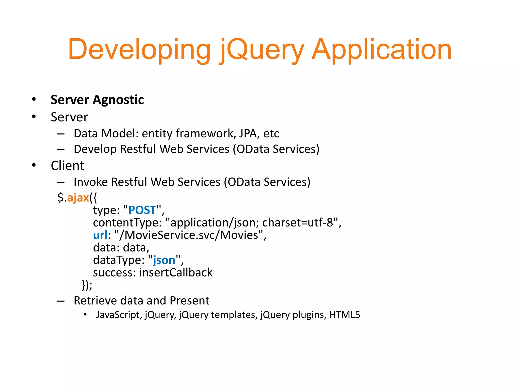 Developing jQuery Application
• Server Agnostic
• Server
   – Data Model: entity framework, JPA, etc
   – Develop Restful Web Services (OData Services)
• Client
   – Invoke Restful Web Services (OData Services)
   $.ajax({
            type: "POST",
            contentType: "application/json; charset=utf-8",
            url: "/MovieService.svc/Movies",
            data: data,
            dataType: "json",
            success: insertCallback
        });
   – Retrieve data and Present
        • JavaScript, jQuery, jQuery templates, jQuery plugins, HTML5
 