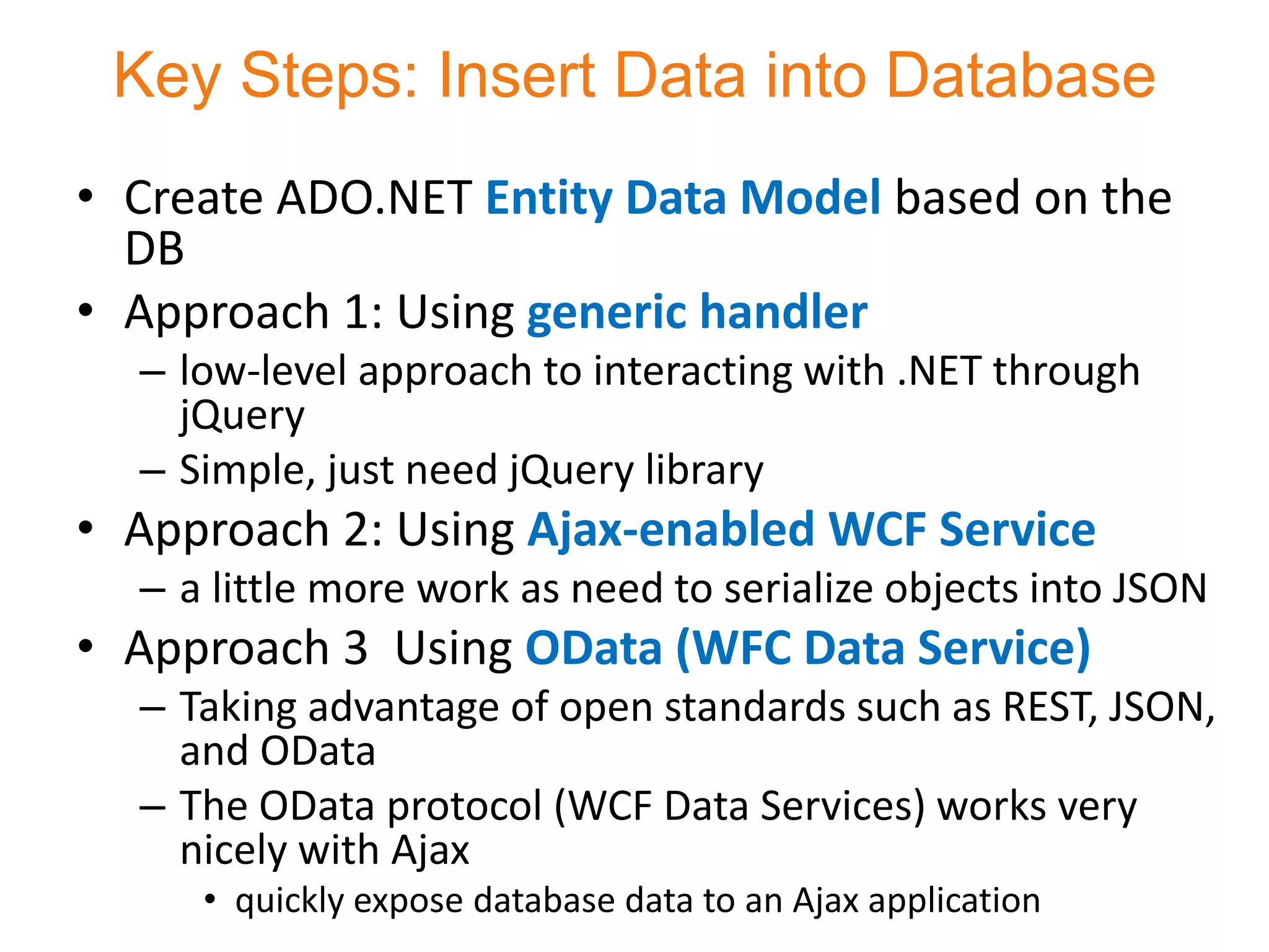 Key Steps: Insert Data into Database
• Create ADO.NET Entity Data Model based on the
  DB
• Approach 1: Using generic handler
  – low-level approach to interacting with .NET through
    jQuery
  – Simple, just need jQuery library
• Approach 2: Using Ajax-enabled WCF Service
  – a little more work as need to serialize objects into JSON
• Approach 3 Using OData (WFC Data Service)
  – Taking advantage of open standards such as REST, JSON,
    and OData
  – The OData protocol (WCF Data Services) works very
    nicely with Ajax
     • quickly expose database data to an Ajax application
 